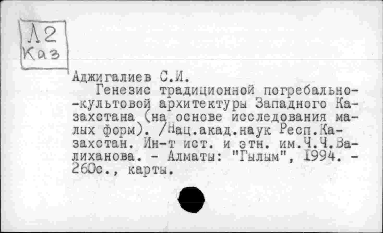 ﻿Аджигалиев С.И.
Генезис традиционной погребально--культовой архитектуры Западного Казахстана (на"основе исследования малых форм). /Нац.акад.наук Респ.Казахстан. Ин-т ист. и этн. им.Ч.Ч.За-лиханова. - Алматы: "Гылым", 1994. -260с., карты.